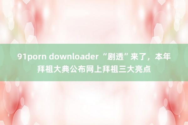91porn downloader “剧透”来了，本年拜祖大典公布网上拜祖三大亮点