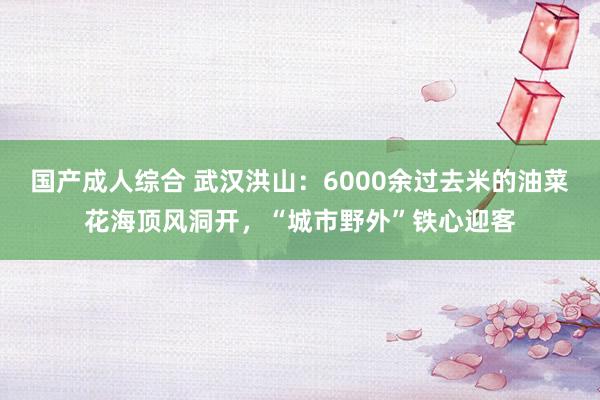 国产成人综合 武汉洪山：6000余过去米的油菜花海顶风洞开，“城市野外”铁心迎客