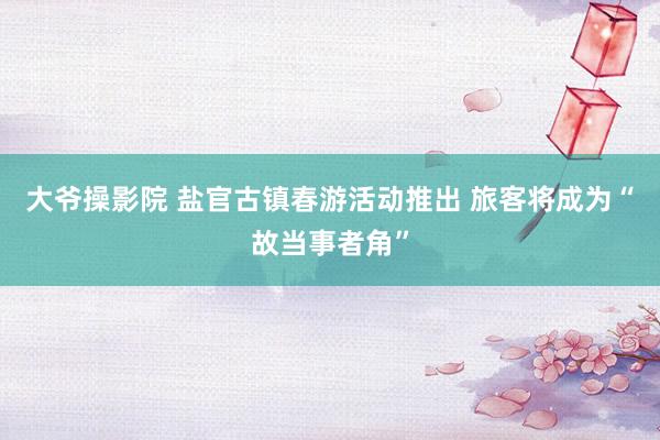 大爷操影院 盐官古镇春游活动推出 旅客将成为“故当事者角”