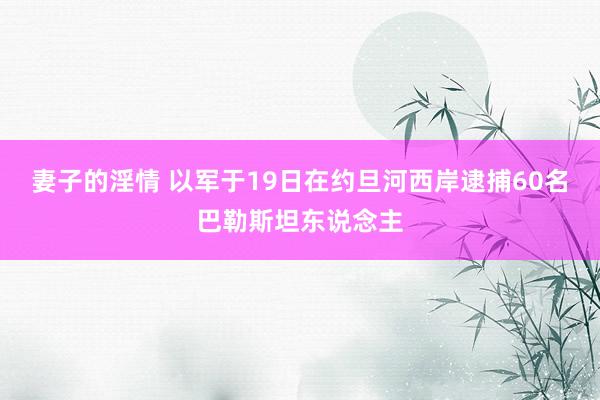 妻子的淫情 以军于19日在约旦河西岸逮捕60名巴勒斯坦东说念主