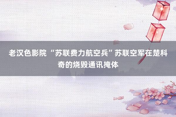 老汉色影院 “苏联费力航空兵”苏联空军在楚科奇的烧毁通讯掩体
