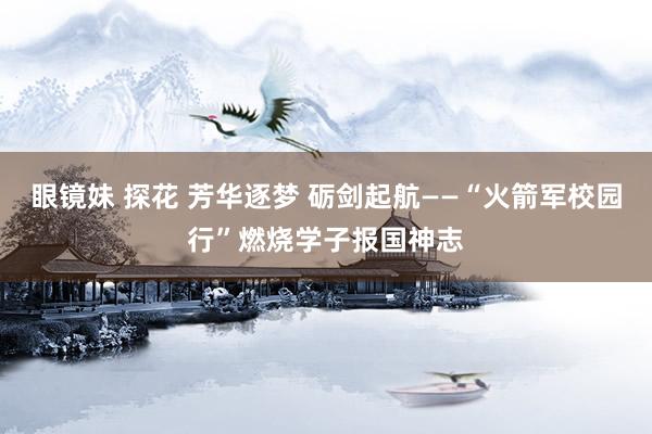 眼镜妹 探花 芳华逐梦 砺剑起航——“火箭军校园行”燃烧学子报国神志