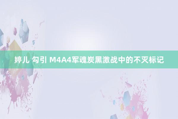 婷儿 勾引 M4A4军魂炭黑激战中的不灭标记
