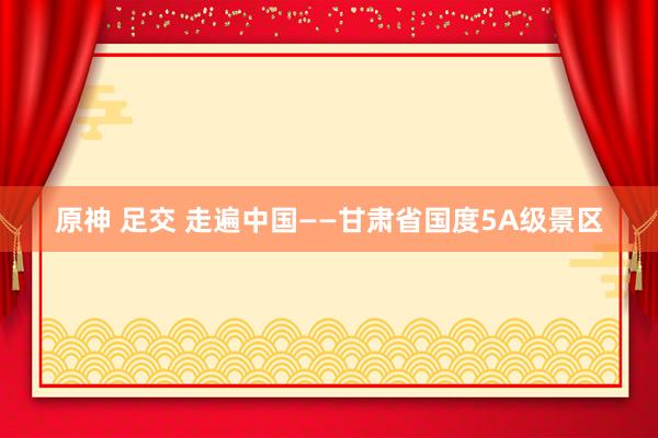原神 足交 走遍中国——甘肃省国度5A级景区