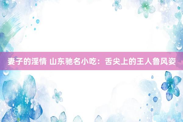 妻子的淫情 山东驰名小吃：舌尖上的王人鲁风姿