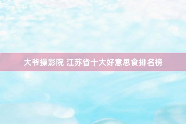 大爷操影院 江苏省十大好意思食排名榜