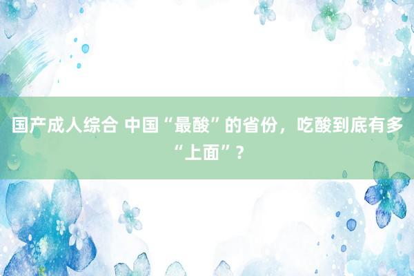 国产成人综合 中国“最酸”的省份，吃酸到底有多“上面”？