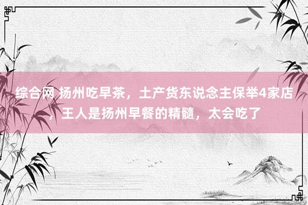 综合网 扬州吃早茶，土产货东说念主保举4家店，王人是扬州早餐的精髓，太会吃了