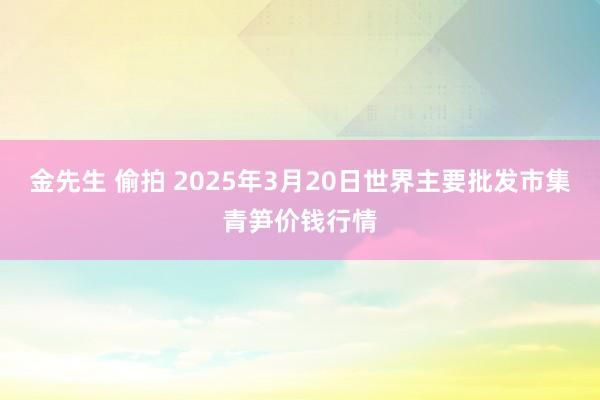 金先生 偷拍 2025年3月20日世界主要批发市集青笋价钱行情