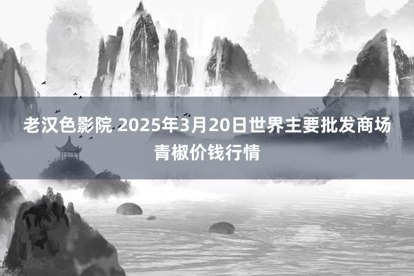 老汉色影院 2025年3月20日世界主要批发商场青椒价钱行情