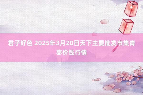 君子好色 2025年3月20日天下主要批发市集青枣价钱行情