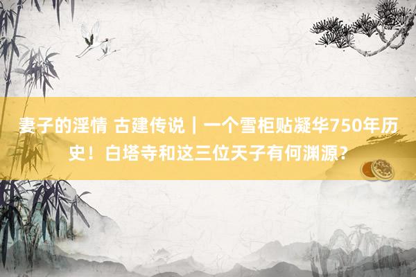 妻子的淫情 古建传说｜一个雪柜贴凝华750年历史！白塔寺和这三位天子有何渊源？