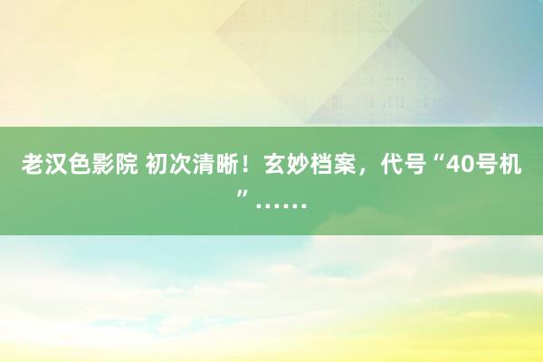 老汉色影院 初次清晰！玄妙档案，代号“40号机”……