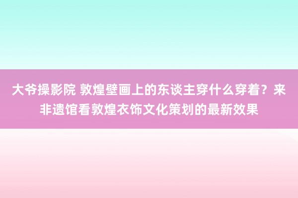 大爷操影院 敦煌壁画上的东谈主穿什么穿着？来非遗馆看敦煌衣饰文化策划的最新效果