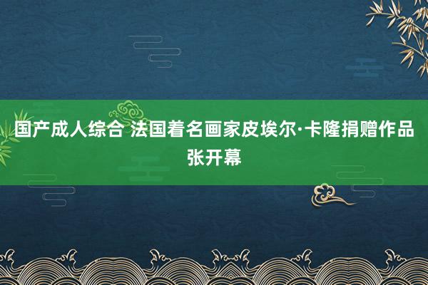 国产成人综合 法国着名画家皮埃尔·卡隆捐赠作品张开幕