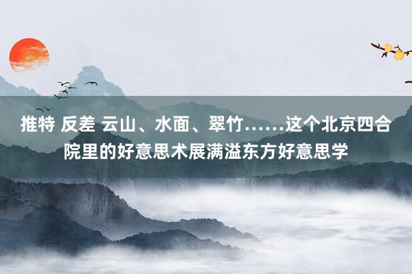 推特 反差 云山、水面、翠竹……这个北京四合院里的好意思术展满溢东方好意思学