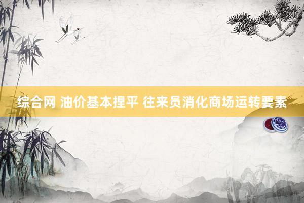 综合网 油价基本捏平 往来员消化商场运转要素