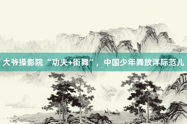 大爷操影院 “功夫+街舞”，中国少年舞放洋际范儿