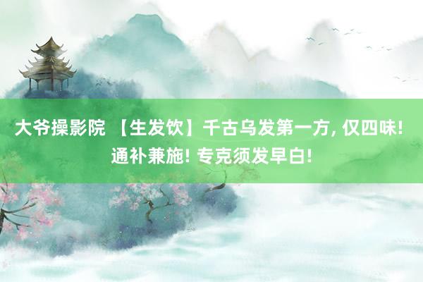 大爷操影院 【生发饮】千古乌发第一方， 仅四味! 通补兼施! 专克须发早白!