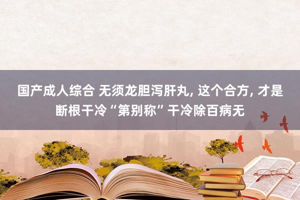 国产成人综合 无须龙胆泻肝丸， 这个合方， 才是断根干冷“第别称”干冷除百病无