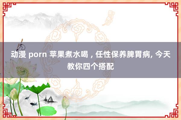 动漫 porn 苹果煮水喝 ， 任性保养脾胃病， 今天教你四个搭配