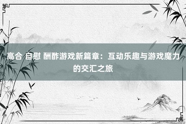 高合 自慰 酬酢游戏新篇章：互动乐趣与游戏魔力的交汇之旅