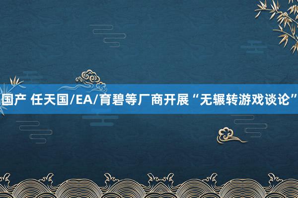 国产 任天国/EA/育碧等厂商开展“无辗转游戏谈论”