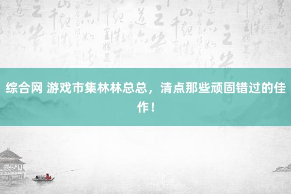 综合网 游戏市集林林总总，清点那些顽固错过的佳作！