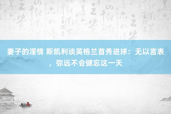 妻子的淫情 斯凯利谈英格兰首秀进球:无以言表,弥远不会健忘这一天