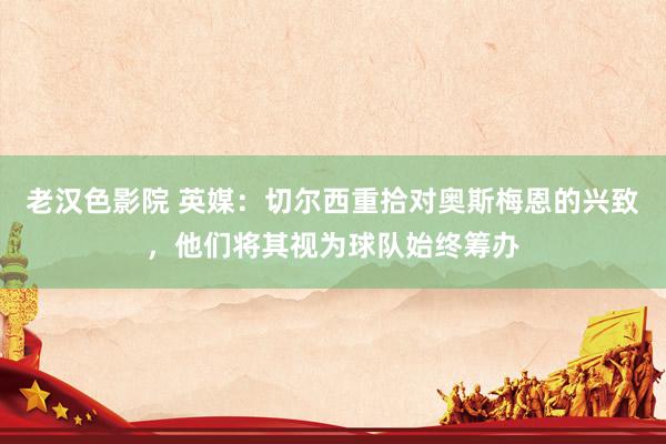 老汉色影院 英媒：切尔西重拾对奥斯梅恩的兴致，他们将其视为球队始终筹办