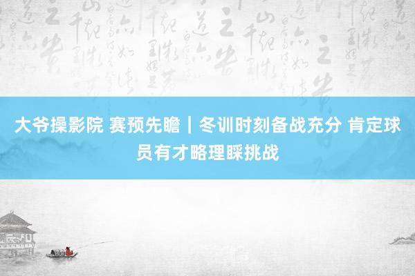 大爷操影院 赛预先瞻｜冬训时刻备战充分 肯定球员有才略理睬挑战