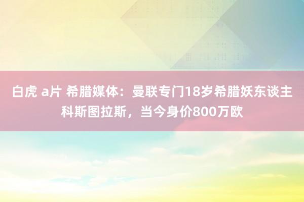 白虎 a片 希腊媒体：曼联专门18岁希腊妖东谈主科斯图拉斯，当今身价800万欧