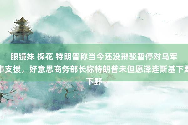 眼镜妹 探花 特朗普称当今还没辩驳暂停对乌军事支援，好意思商务部长称特朗普未但愿泽连斯基下野