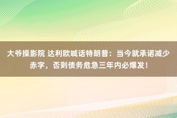 大爷操影院 达利欧喊话特朗普：当今就承诺减少赤字，否则债务危急三年内必爆发！