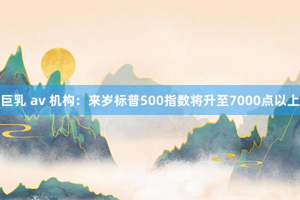 巨乳 av 机构：来岁标普500指数将升至7000点以上