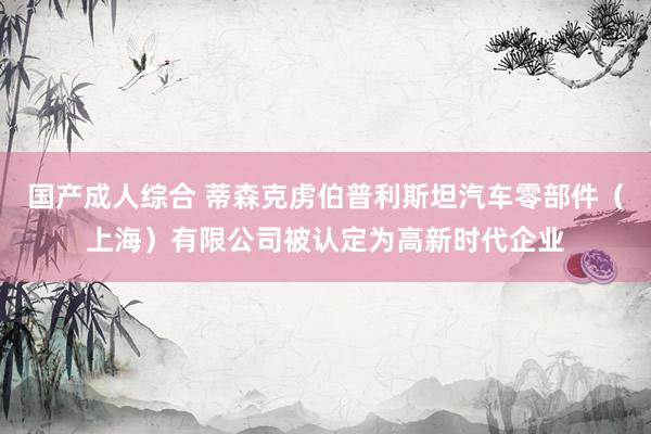 国产成人综合 蒂森克虏伯普利斯坦汽车零部件（上海）有限公司被认定为高新时代企业