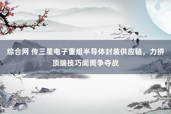 综合网 传三星电子重组半导体封装供应链，力拼顶端技巧阛阓争夺战