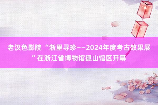 老汉色影院 “浙里寻珍——2024年度考古效果展”在浙江省博物馆孤山馆区开幕