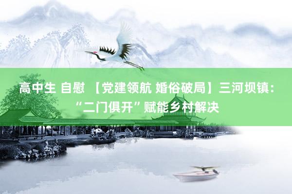 高中生 自慰 【党建领航 婚俗破局】三河坝镇：“二门俱开”赋能乡村解决