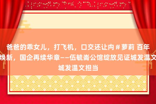 爸爸的乖女儿，打飞机，口交还让禸＃萝莉 百年公馆焕新，国企再续华章——伍毓崙公馆绽放见证城发温文担当
