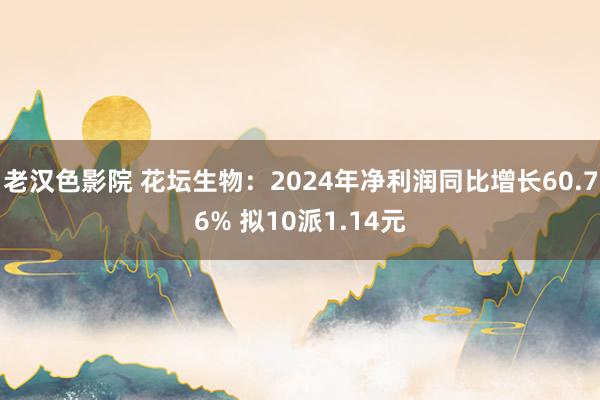 老汉色影院 花坛生物：2024年净利润同比增长60.76% 拟10派1.14元