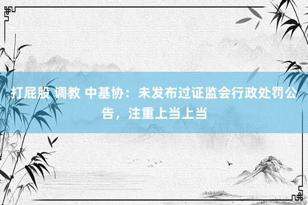 打屁股 调教 中基协：未发布过证监会行政处罚公告，注重上当上当