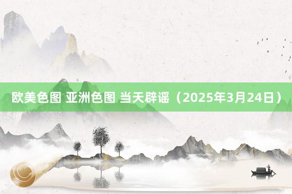 欧美色图 亚洲色图 当天辟谣（2025年3月24日）