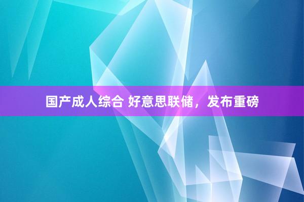 国产成人综合 好意思联储，发布重磅