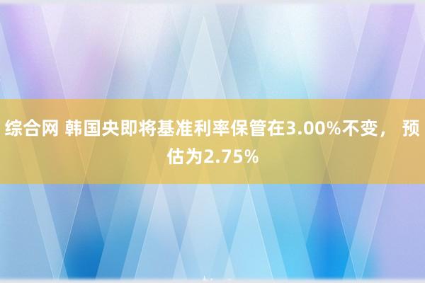 综合网 韩国央即将基准利率保管在3.00%不变， 预估为2.75%