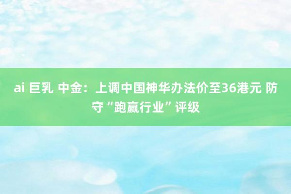 ai 巨乳 中金：上调中国神华办法价至36港元 防守“跑赢行业”评级
