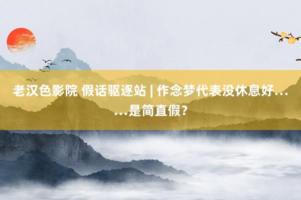 老汉色影院 假话驱逐站 | 作念梦代表没休息好……是简直假？