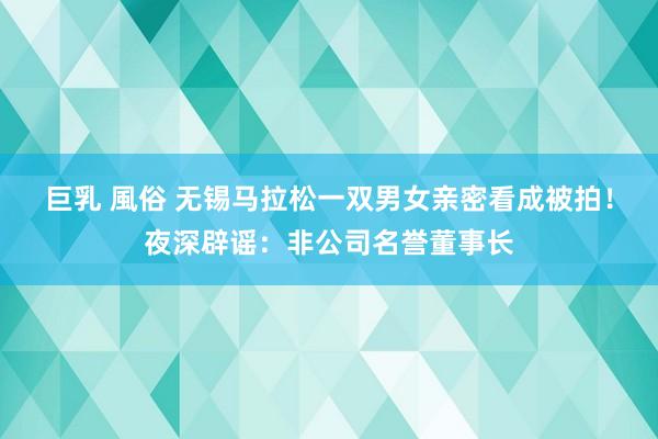 巨乳 風俗 无锡马拉松一双男女亲密看成被拍！夜深辟谣：非公司名誉董事长