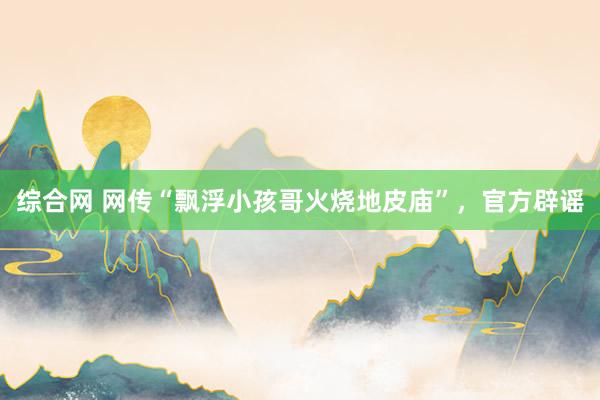 综合网 网传“飘浮小孩哥火烧地皮庙”，官方辟谣