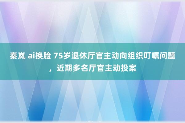 秦岚 ai换脸 75岁退休厅官主动向组织叮嘱问题，近期多名厅官主动投案